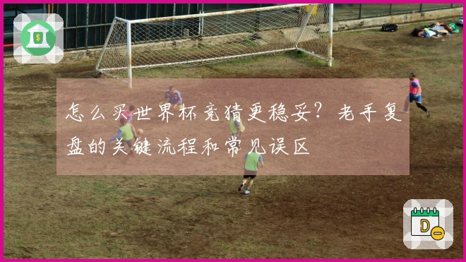 怎么买世界杯竞猜更稳妥？老手复盘的关键流程和常见误区